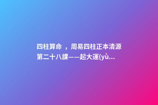四柱算命，周易四柱正本清源第二十八課——起大運(yùn)